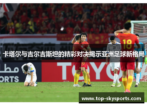 卡塔尔与吉尔吉斯坦的精彩对决揭示亚洲足球新格局